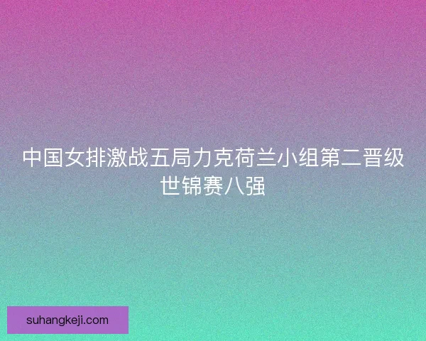 中国女排激战五局力克荷兰小组第二晋级世锦赛八强