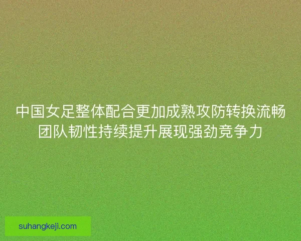 中国女足整体配合更加成熟攻防转换流畅团队韧性持续提升展现强劲竞争力