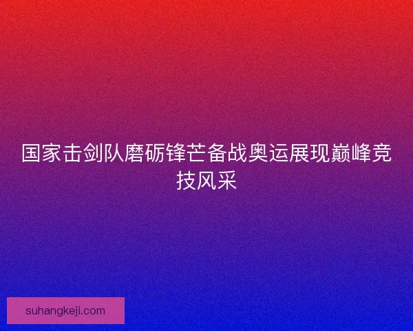国家击剑队磨砺锋芒备战奥运展现巅峰竞技风采